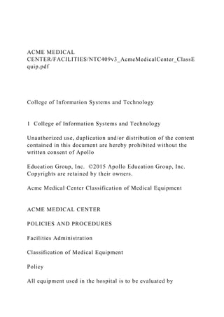 ACME MEDICAL
CENTER/FACILITIES/NTC409v3_AcmeMedicalCenter_ClassE
quip.pdf
College of Information Systems and Technology
1 College of Information Systems and Technology
Unauthorized use, duplication and/or distribution of the content
contained in this document are hereby prohibited without the
written consent of Apollo
Education Group, Inc. ©2015 Apollo Education Group, Inc.
Copyrights are retained by their owners.
Acme Medical Center Classification of Medical Equipment
ACME MEDICAL CENTER
POLICIES AND PROCEDURES
Facilities Administration
Classification of Medical Equipment
Policy
All equipment used in the hospital is to be evaluated by
 