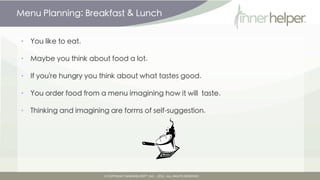 Menu Planning: Breakfast & Lunch


•   You like to eat.

•   Maybe you think about food a lot.

•   If you're hungry you think about what tastes good.

•   You order food from a menu imagining how it will taste.

•   Thinking and imagining are forms of self-suggestion.
 