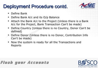 Deployment  Procedure contd. Define Bank Define Bank A/c and its O/p Balance Attach the Bank A/c to the Project (Unless there is a Bank A/c for the Project, Bank Transaction Can’t be made) Define Country (Unless there is no Country, Donor Can’t be defined) Define Donor (Unless there is no Donor, Contribution Info Can’t be made) Now the system is ready for all the Transactions and Reports  