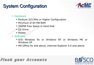 System Configuration Hardware Pentium 233 MHz or Higher Configuration  Minimum of 64 MB RAM  200MB Free Space in Hard Disk  CD Drive  Printer  Software O/S: Windows 9x or Windows NT or Windows ME or Windows XP MS-Office 9x and above, Internet Explorer 5.0 and above  