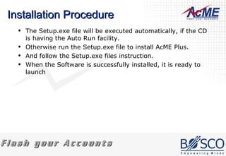Installation Procedure The Setup.exe file will be executed automatically, if the CD is having the Auto Run facility. Otherwise run the Setup.exe file to install AcME Plus. And follow the Setup.exe files instruction. When the Software is successfully installed, it is ready to launch  