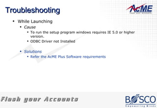 Troubleshooting While Launching Cause To run the setup program windows requires IE 5.0 or higher version.  ODBC Driver not Installed Solutions Refer the AcME Plus Software requirements 
