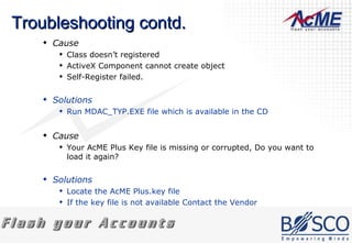 Troubleshooting contd. Cause Class doesn’t registered  ActiveX Component cannot create object  Self-Register failed.  Solutions Run MDAC_TYP.EXE file which is available in the CD  Cause Your AcME Plus Key file is missing or corrupted, Do you want to load it again?  Solutions Locate the AcME Plus.key file  If the key file is not available Contact the Vendor  