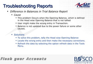 Troubleshooting Reports Difference in Balances in Trial Balance Report  Cause This problem Occurs when the Opening Balance, which is defined in the Head wise Opening Balance that is not tallied  User might make the wrong entry in Transaction.  Balance is not updated due to the power failure or some other causes.  Solutions To solve this problem, tally the Head wise Opening Balance Locate the wrong entry and then make the necessary corrections. Refresh the data by selecting the option refresh data in the Tools Menu.  