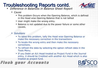 Troubleshooting Reports contd. Difference in Balances in Balance Sheet Report  Cause This problem Occurs when the Opening Balance, which is defined in the Head wise Opening Balance that is not tallied  User might make the wrong entry.  Balance is not updated due to the power failure or some other causes.  Solutions To solve this problem, tally the Head wise Opening Balance or make the necessary correction in the transactions  To locate the wrong entry and then make the necessary corrections.  To refresh the data by selecting the option refresh data in the Tools Menu.  If you Debit an A/c Head treated as Project Fund in the Journal entry, it should be Credited with another A/c Head which is also treated as project fund.  