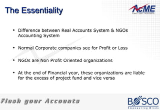 The Essentiality Difference between Real Accounts System & NGOs Accounting System Normal Corporate companies see for Profit or Loss NGOs are Non Profit Oriented organizations At the end of Financial year, these organizations are liable for the excess of project fund and vice versa 