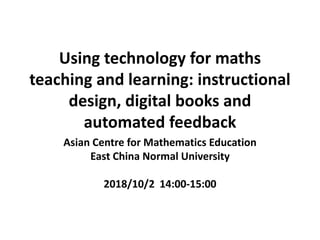 Using technology for maths
teaching and learning: instructional
design, digital books and
automated feedback
Asian Centre for Mathematics Education
East China Normal University
2018/10/2 14:00-15:00
 