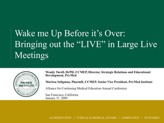 ACCREDITATION • CLINICAL & MEDICAL AFFAIRS • COMPLIANCE • OUTCOMES
Wake me Up Before it’s Over:
Bringing out the “LIVE” in Large Live
Meetings
Wendy Turell, DrPH, CCMEP, Director, Strategic Relations and Educational
Development, Pri-Med
Marissa Seligman, PharmD, CCMEP, Senior Vice President, Pri-Med Institute
Alliance for Continuing Medical Education Annual Conference
San Francisco, California
January 31, 2009
 