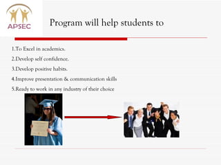 1.To Excel in academics.  2.Develop self confidence. 3.Develop positive habits. 4.Improve presentation & communication skills 5.Ready to work in any industry of their choice Program will help students to 