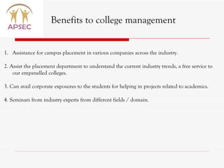 Benefits to college management Assistance for campus placement in various companies across the industry. 2. Assist the placement department to understand the current industry trends, a free service to our empanelled colleges.  3. Can avail corporate exposures to the students for helping in projects related to academics. 4. Seminars from industry experts from different fields / domain. 