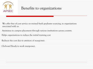 Benefits to organizations We offer free of cost service on trained fresh graduates sourcing, to organizations associated with us. Assistance to campus placement through various institutions across country. Helps organizations to reduce the initial training cost  Reduces the cost due to attrition of manpower. On-board Ready to work manpower. 