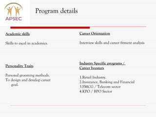 Academic skills Skills to excel in academics. Program details Personality Traits Personal grooming methods. To design and develop career goal. Career Orientation Interview skills and career fitment analysis Industry Specific programs /  Career boosters 1.Retail Industry. 2.Insurance, Banking and Financial 3.FMCG / Telecom sector 4.KPO / BPO Sector 