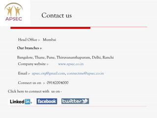 Contact us Head Office :-  Mumbai Our branches :- Bangalore, Thane, Pune, Thiruvananthapuram, Delhi, Ranchi Click here to connect with  us on -  Company website :-  www.apsec.co.in Email :-  [email_address] ,  [email_address]   Connect us on  :-  09142004000 