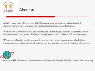 About us.. ACME Group started in the year 2004 Headquartered at Mumbai, with diversified  interests in Manpower sourcing and Employability Enhancement Education.  We have our 6 branches across the country and 28 franchisee locations to cater the various  requirements of our clients.  We have 52 employees as on 31 st  March 2011 and growing. We are specialized in supplying trained manpower to various organization, which helps organizations to reduce the initial training cost and also the cost due to attrition of manpower. Resonance HR Solutions – an executive search firm handles only Middle / Senior level sourcing 