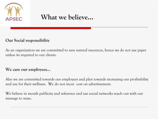 What we believe… Our Social responsibility  As an organization we are committed to save natural resources, hence we do not use paper unless its required to our clients. We care our employees… Also we are committed towards our employees and plan towards increasing our profitability and use for their wellness.  We do not incur  cost on advertisement.  We believe in mouth publicity and reference and use social networks reach out with our message to mass. 