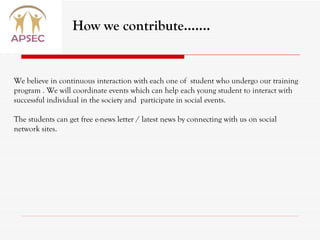 We believe in continuous interaction with each one of  student who undergo our training program . We will coordinate events which can help each young student to interact with successful individual in the society and  participate in social events. The students can get free e-news letter / latest news by connecting with us on social network sites. How we contribute……. 