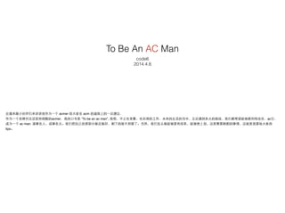 To Be An AC Man
code6
2014.4.8
应邀来跟⼩小伙伴们来讲讲我作为⼀一个 acmer 给⼤大家在 acm 的道路上的⼀一点建议.!
作为⼀一个⽼老牌并且还坚持刷题的acmer，我的⼝口号是 “To be an ac man”, 我想，不⽌止在竞赛，在后续的⼯工作，未来的⽣生活的当中，⽆无论遇到多⼤大的挑战，我们都希望能够顺利地攻克，ac它，
成为⼀一个 ac man. 谋事在⼈人，成事在天。我们把⾃自⼰己的那部分做⾜足做好，剩下的就不⽤用管了。当然，我们怎么做能够更有效率，能够使上劲，这是需要斟酌的事情，这就是我要给⼤大家的
tips。
 