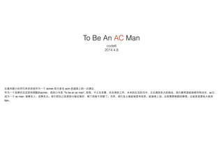 To Be An AC Man
code6
2014.4.8
应邀来跟⼩小伙伴们来讲讲我作为⼀一个 acmer 给⼤大家在 acm 的道路上的⼀一点建议.!
作为⼀一个⽼老牌并且还坚持刷题的acmer，我的⼝口号是 “To be an ac m...