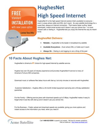 HughesNet
                                   High Speed Internet
                                   HughesNet ® is the high-speed Internet solution that’s available to everyone –
                                   even in areas where cable and DSL don’t reach. Its uses satellite technology for a
                                   super-fast, always-on Internet connection. That means faster surfing, faster
                                   downloads, instant email access and it doesn’t use your phone line – no more
                                   missed calls or dialing in. HughesNet lets you enjoy the Internet the way its meant
                                   to be.



                                   HughesNet Delivers:
                                       •   Reliable – HughesNet is the leader in broadband by satellite

                                       •   Available Everywhere – Even where DSL or Cable won’t reach

                                       •   Always On – Dialing in and logging on are a thing of the past



10 Facts About Hughes Net:
   HughesNet is America’s #1 choice for high-speed Internet by satellite service.



   Hughes has over 30 years of industry experience and provides HughesNet ® service to many of
   America’s Fortune 500 companies.



   Download music or software files takes hours with dial-up, but only minutes or seconds with HughesNet.



   Customer Satisfaction – Hughes offers a 24-month limited equipment warranty and a 30-day satisfaction
   guarantee.



   For the Family – Offering service plans with download speeds up to 5 Mbps, HughesNet makes it easy to
   forget what it was like with dial-up and it doesn’t use your phone line.



   For the Business – Faster upload and download speeds are available, giving you more options and
   instant access to the information you need, when you need it!




                                      Call 1-888-822-0290 to speak to an expert. We love to answer questions.
                                                                    Visit us online at: http://www.acmesat.com
 
