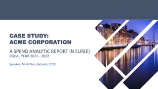 CASE STUDY:
ACME CORPORATION
A SPEND ANALYTIC REPORT IN EUR(€)
FISCAL YEAR 2021 - 2022
Speaker: Minh Tran, Helsinki, 2023
 
