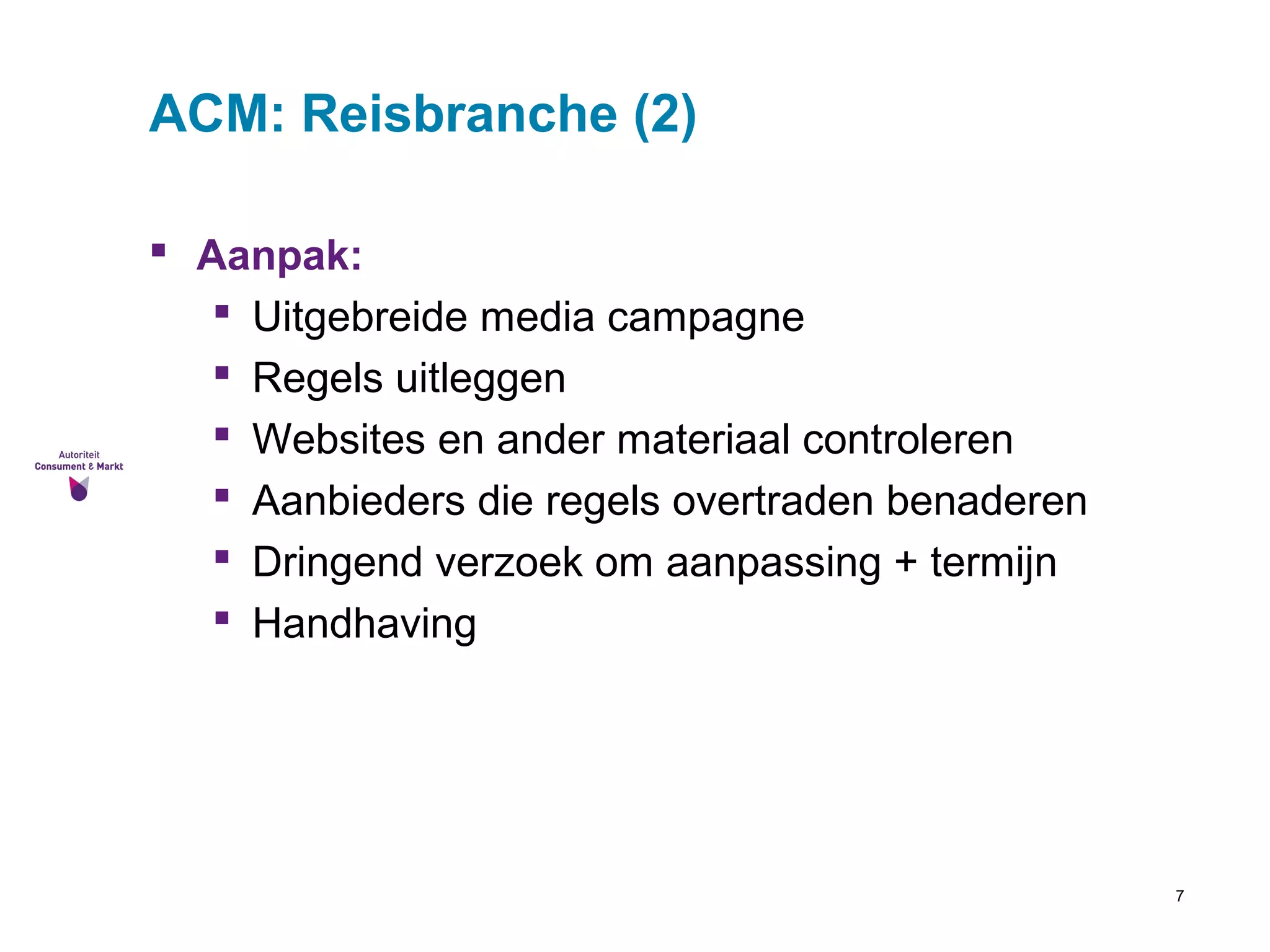7 
ACM: Reisbranche (2) 
 Aanpak: 
 Uitgebreide media campagne 
 Regels uitleggen 
 Websites en ander materiaal controleren 
 Aanbieders die regels overtraden benaderen 
 Dringend verzoek om aanpassing + termijn 
 Handhaving 
 