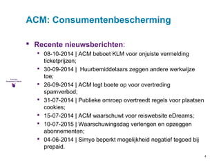 4 
ACM: Consumentenbescherming 
 Recente nieuwsberichten: 
 08-10-2014 | ACM beboet KLM voor onjuiste vermelding 
ticketprijzen; 
 30-09-2014 | Huurbemiddelaars zeggen andere werkwijze 
toe; 
 26-09-2014 | ACM legt boete op voor overtreding 
spamverbod; 
 31-07-2014 | Publieke omroep overtreedt regels voor plaatsen 
cookies; 
 15-07-2014 | ACM waarschuwt voor reiswebsite eDreams; 
 10-07-2015 | Waarschuwingsdag verlengen en opzeggen 
abonnementen; 
 04-06-2014 | Simyo beperkt mogelijkheid negatief tegoed bij 
prepaid. 
 
