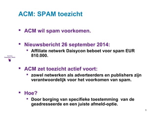5 
ACM: SPAM toezicht 
 ACM wil spam voorkomen. 
 Nieuwsbericht 26 september 2014: 
 Affiliate netwerk Daisycon beboet voor spam EUR 
810.000. 
 ACM zet toezicht actief voort: 
 zowel netwerken als adverteerders en publishers zijn 
verantwoordelijk voor het voorkomen van spam. 
 Hoe? 
 Door borging van specifieke toestemming van de 
geadresseerde en een juiste afmeld-optie. 
 