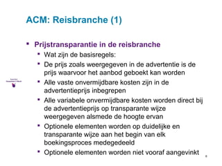 6 
ACM: Reisbranche (1) 
 Prijstransparantie in de reisbranche 
 Wat zijn de basisregels: 
 De prijs zoals weergegeven in de advertentie is de 
prijs waarvoor het aanbod geboekt kan worden 
 Alle vaste onvermijdbare kosten zijn in de 
advertentieprijs inbegrepen 
 Alle variabele onvermijdbare kosten worden direct bij 
de advertentieprijs op transparante wijze 
weergegeven alsmede de hoogte ervan 
 Optionele elementen worden op duidelijke en 
transparante wijze aan het begin van elk 
boekingsproces medegedeeld 
 Optionele elementen worden niet vooraf aangevinkt 
 