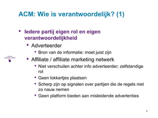8 
ACM: Wie is verantwoordelijk? (1) 
 Iedere partij eigen rol en eigen 
verantwoordelijkheid 
 Adverteerder 
 Bron van de informatie: moet juist zijn 
 Affiliate / affiliate marketing netwerk 
 Niet verschuilen achter info adverteerder; zelfstandige 
rol 
 Geen lokkertjes plaatsen 
 Scherp zijn op signalen over partijen die de regels niet 
zo nauw nemen 
 Geen platform bieden aan misleidende advertenties 
 