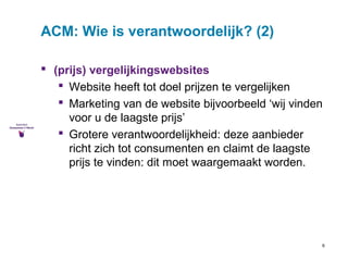 9 
ACM: Wie is verantwoordelijk? (2) 
 (prijs) vergelijkingswebsites 
 Website heeft tot doel prijzen te vergelijken 
 Marketing van de website bijvoorbeeld ‘wij vinden 
voor u de laagste prijs’ 
 Grotere verantwoordelijkheid: deze aanbieder 
richt zich tot consumenten en claimt de laagste 
prijs te vinden: dit moet waargemaakt worden. 
 