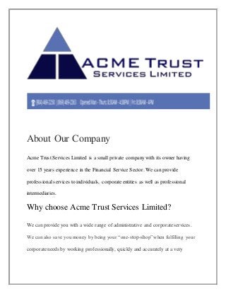 About Our Company
Acme Trust Services Limited is a small private company with its owner having
over 15 years experience in the Financial Service Sector. We can provide
professional services to individuals, corporateentities as well as professional
intermediaries.
Why choose Acme Trust Services Limited?
We can provide you with a wide range of administrative and corporateservices.
We can also save you money by being your “one-stop-shop”when fulfilling your
corporateneeds by working professionally, quickly and accurately at a very
 