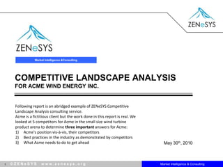 Market Intelligence & Consulting COMPETITIVE LANDSCAPE ANALYSISfor Acme Wind Energy Inc. Following report is an abridged example of ZENeSYS Competitive Landscape Analysis consulting service.  Acme is a fictitious client but the work done in this report is real. We looked at 5 competitors for Acme in the small size wind turbine product arena to determine three important answers for Acme: Acme's position vis-à-vis, their competitors Best practices in the industry as demonstrated by competitors What Acme needs to do to get ahead  May 30th, 2010 