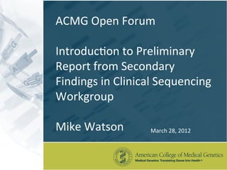 ACMG	
  Open	
  Forum	
  
	
  
Introduc3on	
  to	
  Preliminary	
  
Report	
  from	
  Secondary	
  
Findings	
  in	
  Clinical	
  Sequencing	
  
Workgroup	
  
	
  
Mike	
  Watson	
            March	
  28,	
  2012	
  
 