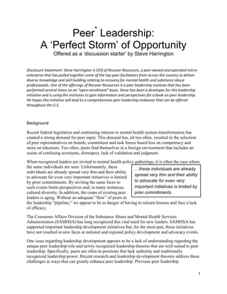 Peer* Leadership:
        A ‘Perfect Storm’ of Opportunity
                Offered as a ‘discussion starter’ by Steve Harrington


Disclosure Statement: Steve Harrington is CEO of Recover Resources, a peer owned and operated micro-
enterprise that has pulled together some of the top peer facilitators from across the country to deliver
diverse knowledge and skill building relating to recovery for mental health and substance abuse
professionals. One of the offerings of Recover Resources is a peer leadership institute that has been
performed several times on an “open enrollment” basis. Steve has been a developer for this leadership
initiative and is using the institutes to gain information and perspectives for a book on peer leadership.
He hopes this initiative will lead to a comprehensive peer leadership endeavor that can be offered
throughout the U.S.



Background

Recent federal legislation and continuing interest in mental health system transformation has
created a strong demand for peer input. This demand has, all too often, resulted in the selection
of peer representatives on boards, committees and task forces based less on competency and
more on tokenism. Too often, peers find themselves in a foreign environment that includes an
ocean of confusing acronyms, disrespect, lack of validation and judgment.
When recognized leaders are invited to mental health policy gatherings, it is often the case where
the same individuals are seen. Unfortunately, these          …these individuals are already
individuals are already spread very thin and their ability
                                                             spread very thin and their ability
to advocate for even very important initiatives is limited
by prior commitments. By inviting the same faces to          to advocate for even very
such events limits perspectives and, in many instances,      important initiatives is limited by
cultural diversity. In addition, the corps of existing peer  prior commitments.
leaders is aging. Without an adequate “flow” of peers in
the leadership “pipeline,” we appear to be in danger of having to relearn lessons and face a lack
of efficacy.
The Consumer Affairs Division of the Substance Abuse and Mental Health Services
Administration (SAMHSA) has long recognized this vital need for new leaders. SAMHSA has
supported important leadership development initiatives but, for the most part, those initiatives
have not resulted in new faces at national and regional policy development and advocacy events.
One issue regarding leadership development appears to be a lack of understanding regarding the
unique peer leadership role and newly recognized leadership theories that are well-suited to peer
leadership. Specifically, peers are often in positions that lack authority and traditionally
recognized leadership power. Recent research and leadership development theories address these
challenges in ways that can greatly enhance peer leadership. Previous peer leadership

                                                                                                             1
 
