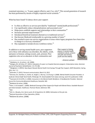 examined outcomes, i.e. “Is peer support effective and, if so, why?” This second generation of research
has been performed by dozens of highly respected social scientists.15


What has been found? Evidence shows peer support:


          Is often as effective as services provided by “traditional” mental health professionals16
          Can significantly reduce rehospitalizations and associated costs17
          Helps peers establish supports and relationships in their communities18
          Increases personal empowerment19,20
          Introduced beneficial treatment alternatives to traditional services21
          Has become Medicaid reimbursable in a growing number of states22
          Has resulted in peer-run service organizations in areas where legacy programs have been slow
          to change to a recovery orientation23
          Has expanded to include diverse workforce niches.24


In addition to serving mental health users, peer supporters                  Peer support is finding
serve those with substance use disorders, the elderly, youth,                places in mental health,
                                                                             substance abuse, prisons
and peers in forensic settings (courts, jails, prisons). Peer                and jails and among
supporters also act as educators in their communities and                    youth and the elderly.
                                                                             .
                                                                                   --Antonio Lambert
15
   MaAdame, A.L. & Leitner, L.M. (2008).
16
   Bologna, M.J. & Pulice, R.T. (2011). Evaluation of a peer-run hospital diversion program: A descriptive study. American
Journal of Psychiatric Rehabilitation. 14: 272-286.
17
    Bergeson, S. (2011). New Report Reveals Mental Health Cost Savings Through Peer Support, NAPS Newsletter, Spring,
2011, Vol. 7; 2.
16
  Ashenden, P. (2012). Personal communication, March 14, 2012.
17
  Chinman, M., Hamilton, A., Butler, B., Knight, E., Murray, S. & Young, A. (2008). Mental Health Consumer Providers: A
Guide for Clinical Staff. Rand Health, Pittsburgh, PA. Downloadable from www.rand.org, search for publication: tr584.
18
   Townsend, W. & Griffin, G. (2006). Consumers in the Mental Health Workforce: A Handbook for Providers. National
Council for Community Behavioral Healthcare, Rockville: MD.
19
  MaAdame & Leitner, (2008).
20
  Eiken, S. & Campbell, J. (2008). Medicaid Coverage of Peer Support for People with Mental Illness: Available Research
and State Examples. Healthcare, Thomson Reuter, Baltimore: MD.
21
  Ibid.
22
  Gill, K.J., Murphy, A.A., Burns-Lynch, W. & Swarbrick, M. (2009). Delineation of the job role.
23
  National Association of Peer Specialists, (2010).
24
     MaDame & Leitner, (2008).




Supports: An Abridged History and Research of Peer, CPS, CSX Programs Supporting Outcomes                         Page 3
 
