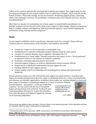 within service agencies and provide vocational and academic peer support. Peer support tasks are also
becoming increasingly diverse as peers explore ways to exploit their strengths, talents and gifts for the
benefit of others. Those tasks include, but are not limited to: facilitating support groups, connecting
others with community resources, life enrichment, community and social inclusion activities, research
and administration.25

More than two decades of contemporary use of peer support in mental health and substance use
disorder treatment services has proven the value of peer support in both settings. Despite an impressive
body of credible evidence and support by federal government agencies, issues remain regarding the
recruitment, hiring, training and task assignment.


Needs

As peer support establishes itself as a profession, important needs have emerged. These needs are
viewed as part of a natural process of the discipline’s development and include:


        Greater use of peers as service providers in meaningful ways
        Establishment of a national certification program instead of state-by-state control
        Creation of a national database of peer supporters throughout the U.S.
        Establishment of a “career ladder” through recognition and respect of one’s “lived experience”
        as opposed to heavy or sole reliance on academic credentials
        Systematic continuing education process and system
        Increased support of agency co-workers, administrators and government officials
        Greater access to Medicaid reimbursement for peer support services
        Funding stability for peer support services
        Greater number of peers in leadership roles including policy making and organizational
        leadership
Serious questions remain as to who will lead the peer support movement and how. Incumbent peer
leaders are already hard-pressed as they have taken on leadership duties for a variety of mental health
and substance use disorder organizations. In addition, these leaders are working diligently in local and
state venues to introduce or expand peer support in a variety of contexts. Without
focused attention—and quickly—on the peer leadership
                                                              Lived experience is not
“pipeline,” the movement risks the loss of incumbent          enough. We must be
leaders leaving lessons to be relearned. Feeding the peer     recognized as the
leadership pipeline falls heavily on peers but assistance     professionals we are.
from other disciplines and financial support for training
are of increasing importance.                                           --Lyn Legere




This document was drafted by Steve Harrington, Executive Director of the National Association of Peer Specialists and does
not necessarily reflect the views of other persons or organizations.

25
 National Association of Peer Specialists. (2008). Compensation and Satisfaction Survey Report. NAPS Newsletter,
Winter, 2008. Vol. 8, No. 1.
Supports: An Abridged History and Research of Peer, CPS, CSX Programs Supporting Outcomes                          Page 4
 