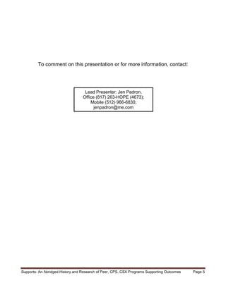 To comment on this presentation or for more information, contact:




                                   Lead Presenter: Jen Padron,
                                  Office (817) 263-HOPE (4673);
                                      Mobile (512) 966-6830;
                                        jenpadron@me.com




Supports: An Abridged History and Research of Peer, CPS, CSX Programs Supporting Outcomes   Page 5
 