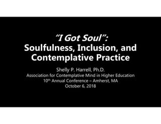 “I Got Soul”:
Soulfulness, Inclusion, and
Contemplative Practice
Shelly P. Harrell, Ph.D.
Association for Contemplative Mind in Higher Education
10th Annual Conference – Amherst, MA
October 6, 2018
 