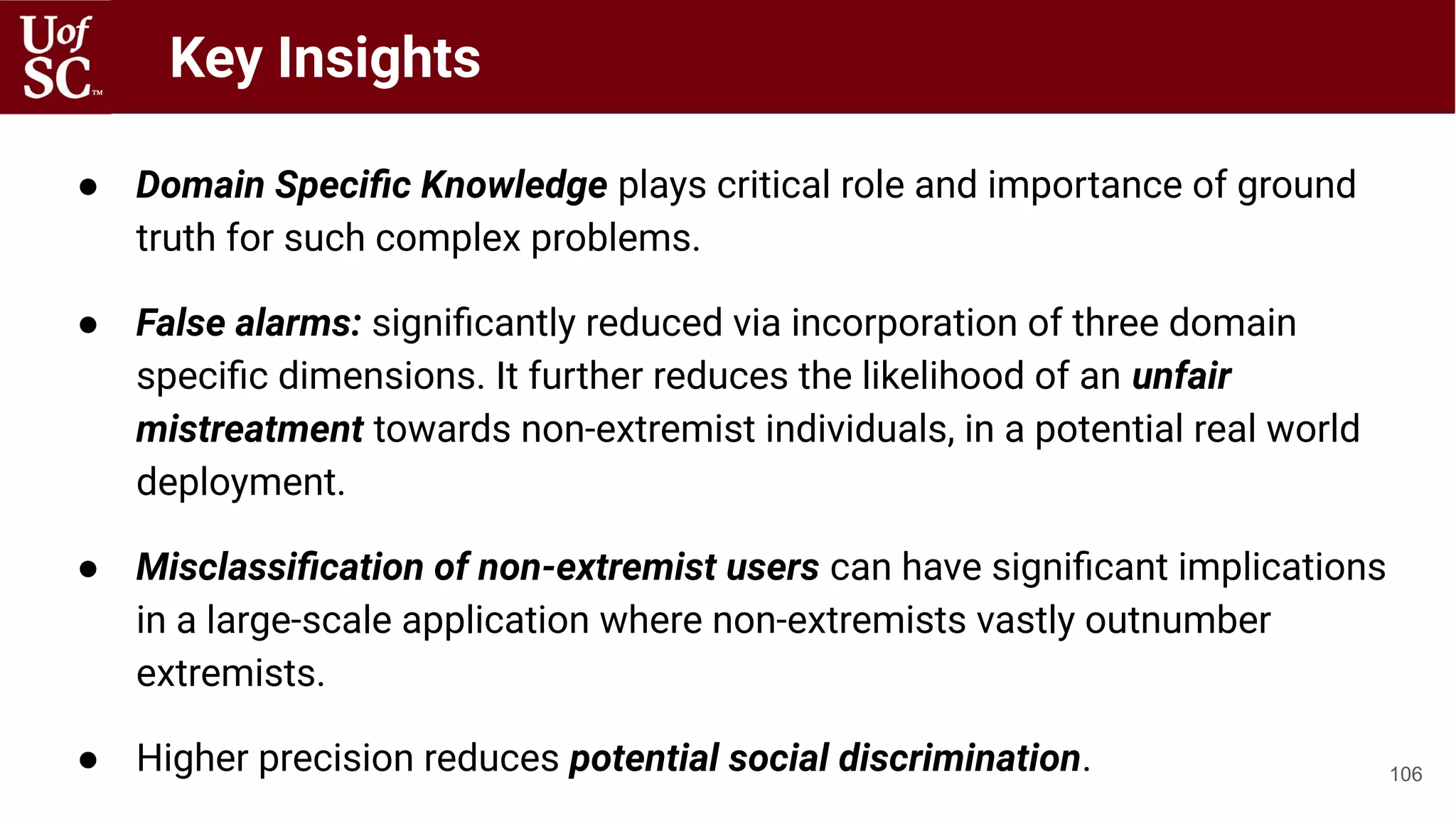 ● Domain Speciﬁc Knowledge plays critical role and importance of ground
truth for such complex problems.
● False alarms: signiﬁcantly reduced via incorporation of three domain
speciﬁc dimensions. It further reduces the likelihood of an unfair
mistreatment towards non-extremist individuals, in a potential real world
deployment.
● Misclassiﬁcation of non-extremist users can have signiﬁcant implications
in a large-scale application where non-extremists vastly outnumber
extremists.
● Higher precision reduces potential social discrimination. 106
Key Insights
 