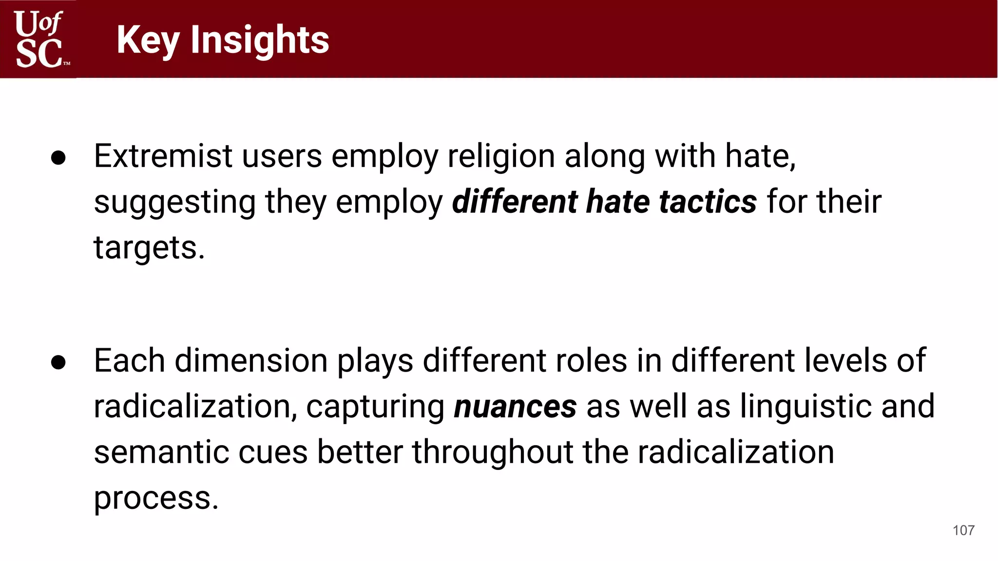 ● Extremist users employ religion along with hate,
suggesting they employ different hate tactics for their
targets.
● Each dimension plays different roles in different levels of
radicalization, capturing nuances as well as linguistic and
semantic cues better throughout the radicalization
process.
107
Key Insights
 