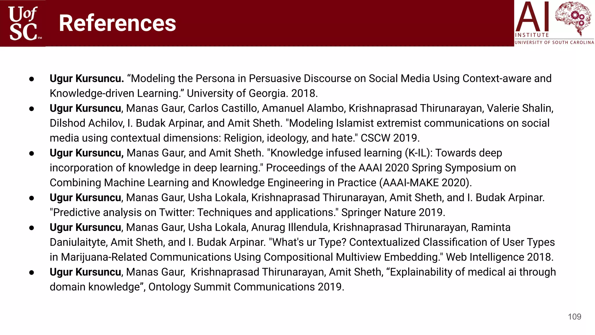 References
● Ugur Kursuncu. “Modeling the Persona in Persuasive Discourse on Social Media Using Context-aware and
Knowledge-driven Learning.” University of Georgia. 2018.
● Ugur Kursuncu, Manas Gaur, Carlos Castillo, Amanuel Alambo, Krishnaprasad Thirunarayan, Valerie Shalin,
Dilshod Achilov, I. Budak Arpinar, and Amit Sheth. "Modeling Islamist extremist communications on social
media using contextual dimensions: Religion, ideology, and hate." CSCW 2019.
● Ugur Kursuncu, Manas Gaur, and Amit Sheth. "Knowledge infused learning (K-IL): Towards deep
incorporation of knowledge in deep learning." Proceedings of the AAAI 2020 Spring Symposium on
Combining Machine Learning and Knowledge Engineering in Practice (AAAI-MAKE 2020).
● Ugur Kursuncu, Manas Gaur, Usha Lokala, Krishnaprasad Thirunarayan, Amit Sheth, and I. Budak Arpinar.
"Predictive analysis on Twitter: Techniques and applications." Springer Nature 2019.
● Ugur Kursuncu, Manas Gaur, Usha Lokala, Anurag Illendula, Krishnaprasad Thirunarayan, Raminta
Daniulaityte, Amit Sheth, and I. Budak Arpinar. "What's ur Type? Contextualized Classiﬁcation of User Types
in Marijuana-Related Communications Using Compositional Multiview Embedding." Web Intelligence 2018.
● Ugur Kursuncu, Manas Gaur, Krishnaprasad Thirunarayan, Amit Sheth, “Explainability of medical ai through
domain knowledge”, Ontology Summit Communications 2019.
109
 