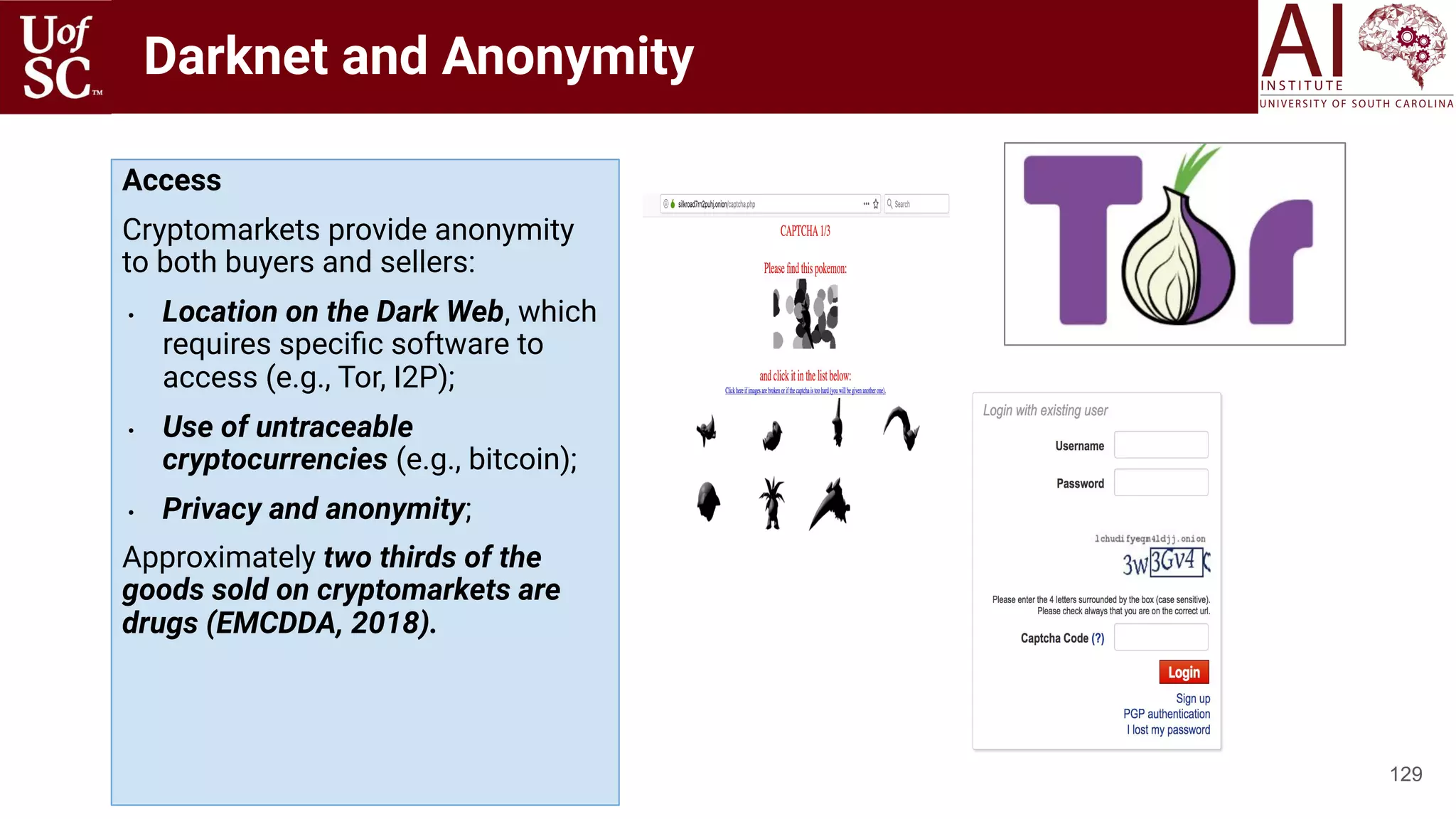 Darknet and Anonymity
129
Access
Cryptomarkets provide anonymity
to both buyers and sellers:
• Location on the Dark Web, which
requires speciﬁc software to
access (e.g., Tor, I2P);
• Use of untraceable
cryptocurrencies (e.g., bitcoin);
• Privacy and anonymity;
Approximately two thirds of the
goods sold on cryptomarkets are
drugs (EMCDDA, 2018).
 