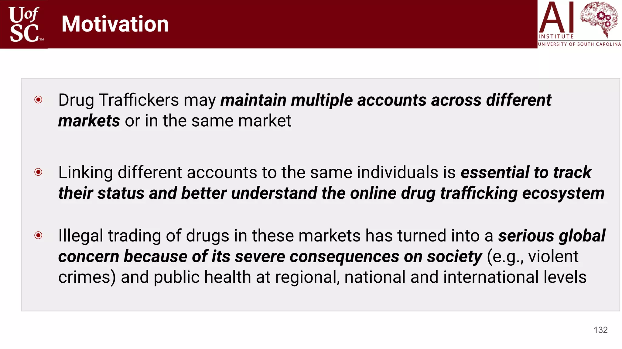 Motivation
132
◉ Drug Traﬃckers may maintain multiple accounts across different
markets or in the same market
◉ Linking different accounts to the same individuals is essential to track
their status and better understand the online drug traﬃcking ecosystem
◉ Illegal trading of drugs in these markets has turned into a serious global
concern because of its severe consequences on society (e.g., violent
crimes) and public health at regional, national and international levels
 