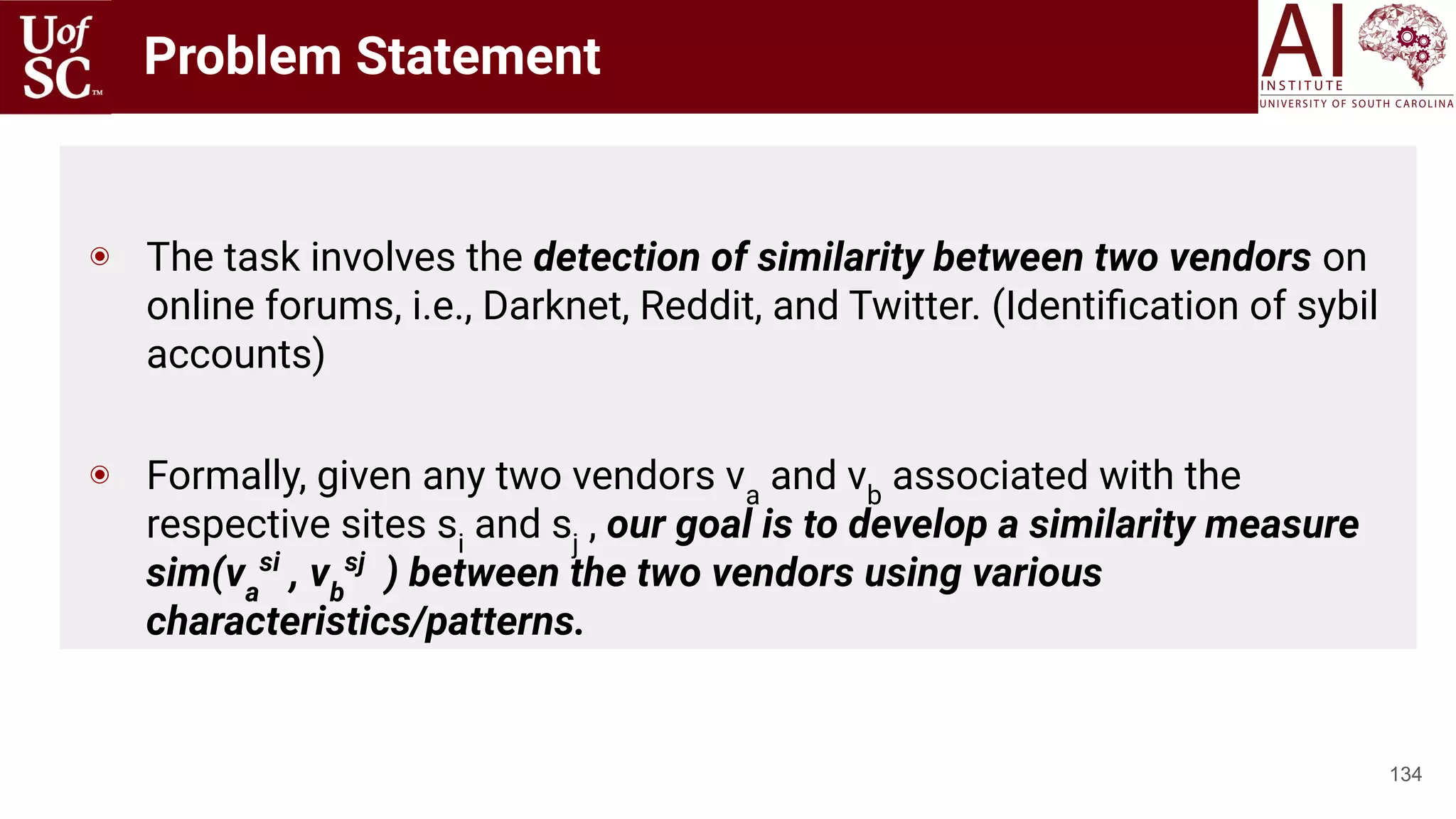 Problem Statement
134
◉ The task involves the detection of similarity between two vendors on
online forums, i.e., Darknet, Reddit, and Twitter. (Identiﬁcation of sybil
accounts)
◉ Formally, given any two vendors va
and vb
associated with the
respective sites si
and sj
, our goal is to develop a similarity measure
sim(va
si
, vb
sj
) between the two vendors using various
characteristics/patterns.
 
