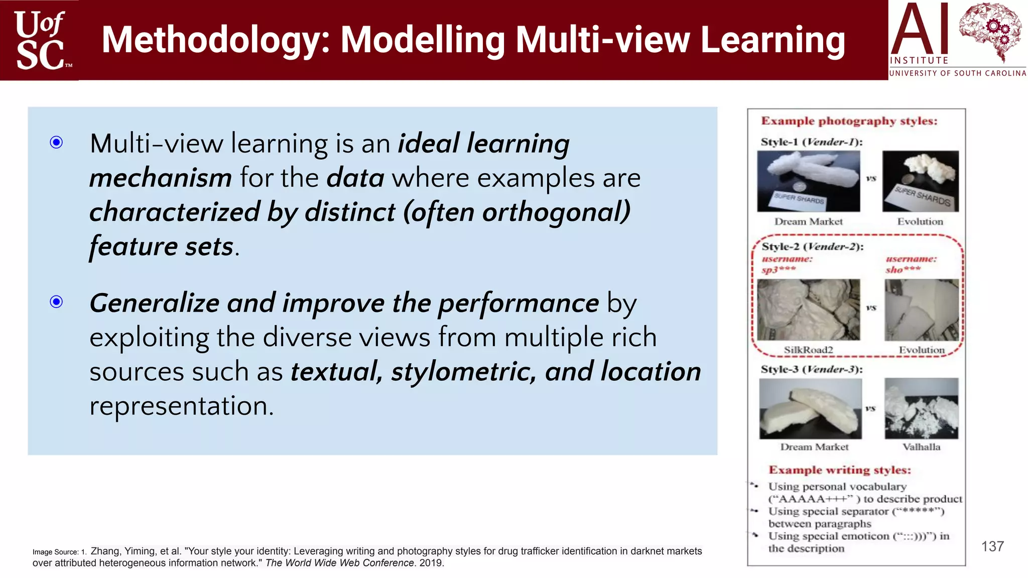 Methodology: Modelling Multi-view Learning
137
◉ Multi-view learning is an ideal learning
mechanism for the data where examples are
characterized by distinct (often orthogonal)
feature sets.
◉ Generalize and improve the performance by
exploiting the diverse views from multiple rich
sources such as textual, stylometric, and location
representation.
Image Source: 1. Zhang, Yiming, et al. "Your style your identity: Leveraging writing and photography styles for drug trafficker identification in darknet markets
over attributed heterogeneous information network." The World Wide Web Conference. 2019.
 