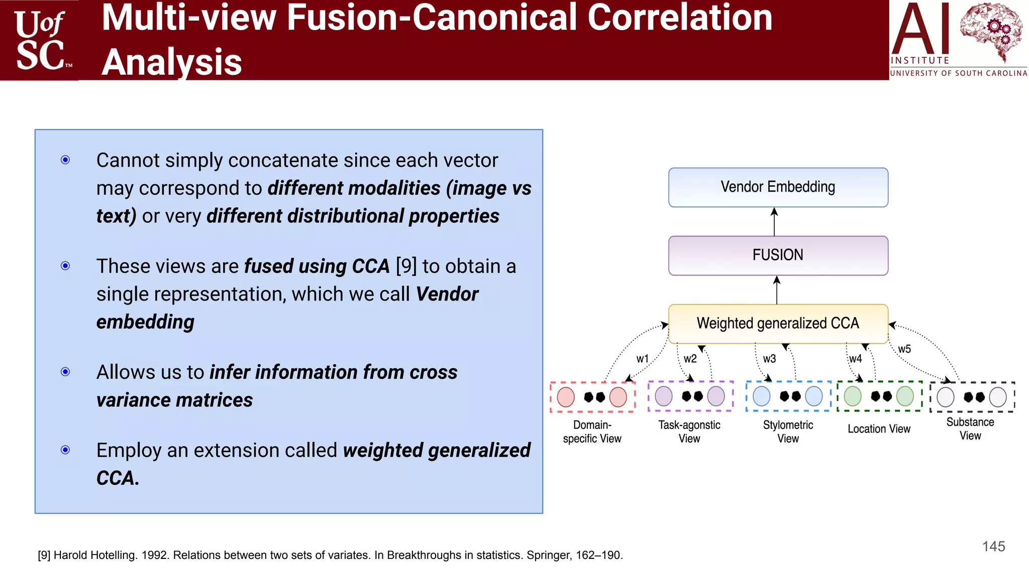Multi-view Fusion-Canonical Correlation
Analysis
145
◉ Cannot simply concatenate since each vector
may correspond to different modalities (image vs
text) or very different distributional properties
◉ These views are fused using CCA [9] to obtain a
single representation, which we call Vendor
embedding
◉ Allows us to infer information from cross
variance matrices
◉ Employ an extension called weighted generalized
CCA.
[9] Harold Hotelling. 1992. Relations between two sets of variates. In Breakthroughs in statistics. Springer, 162–190.
 