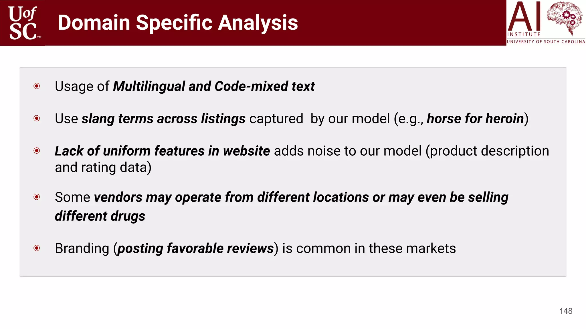 Domain Speciﬁc Analysis
148
◉ Usage of Multilingual and Code-mixed text
◉ Use slang terms across listings captured by our model (e.g., horse for heroin)
◉ Lack of uniform features in website adds noise to our model (product description
and rating data)
◉ Some vendors may operate from different locations or may even be selling
different drugs
◉ Branding (posting favorable reviews) is common in these markets
 