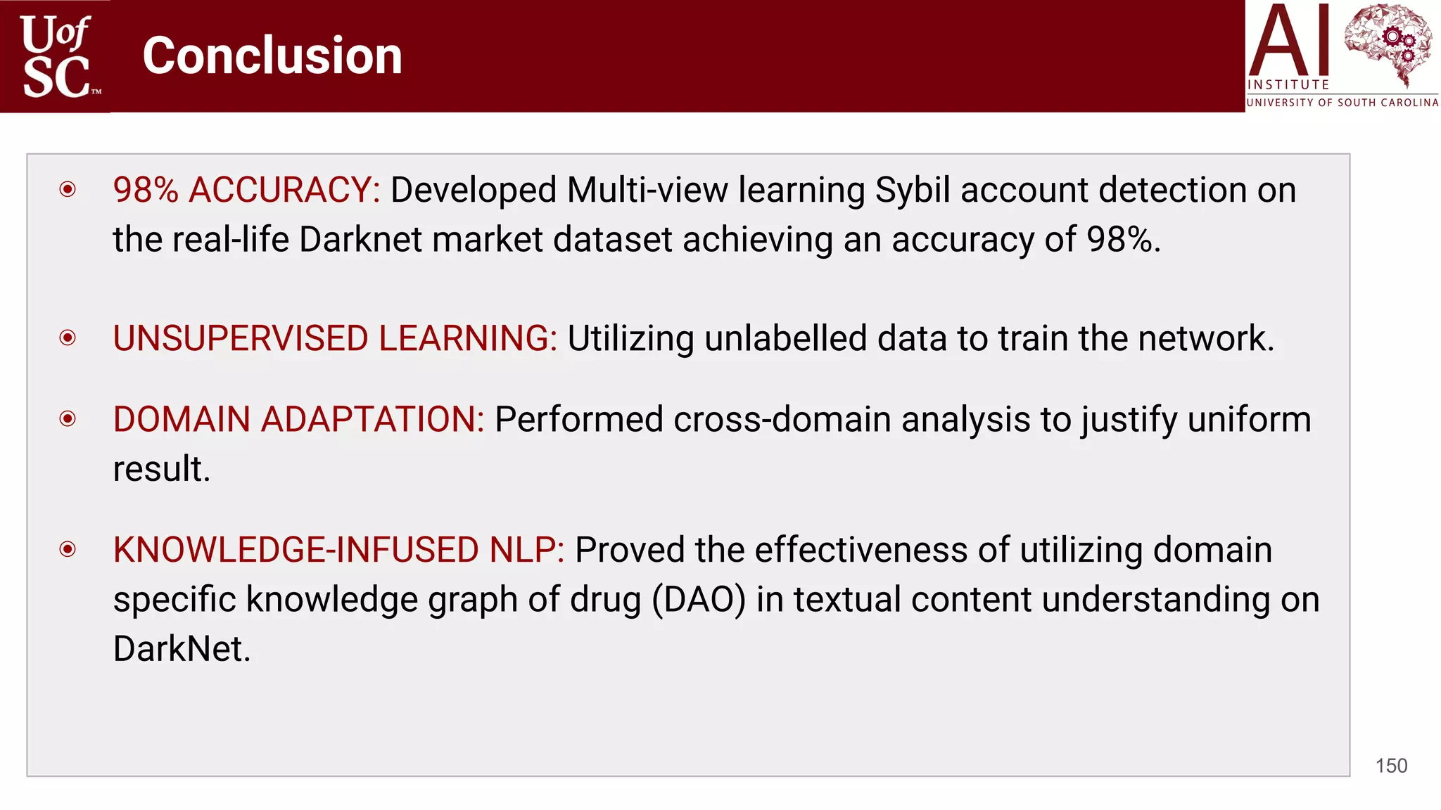 Conclusion
150
◉ 98% ACCURACY: Developed Multi-view learning Sybil account detection on
the real-life Darknet market dataset achieving an accuracy of 98%.
◉ UNSUPERVISED LEARNING: Utilizing unlabelled data to train the network.
◉ DOMAIN ADAPTATION: Performed cross-domain analysis to justify uniform
result.
◉ KNOWLEDGE-INFUSED NLP: Proved the effectiveness of utilizing domain
speciﬁc knowledge graph of drug (DAO) in textual content understanding on
DarkNet.
 