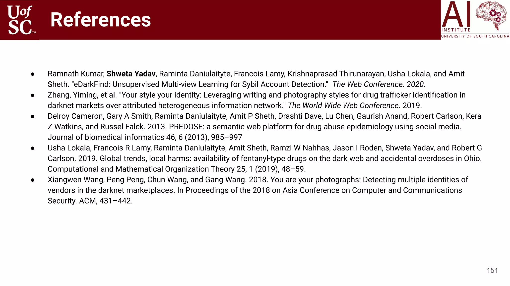 References
● Ramnath Kumar, Shweta Yadav, Raminta Daniulaityte, Francois Lamy, Krishnaprasad Thirunarayan, Usha Lokala, and Amit
Sheth. "eDarkFind: Unsupervised Multi-view Learning for Sybil Account Detection." The Web Conference. 2020.
● Zhang, Yiming, et al. "Your style your identity: Leveraging writing and photography styles for drug traﬃcker identiﬁcation in
darknet markets over attributed heterogeneous information network." The World Wide Web Conference. 2019.
● Delroy Cameron, Gary A Smith, Raminta Daniulaityte, Amit P Sheth, Drashti Dave, Lu Chen, Gaurish Anand, Robert Carlson, Kera
Z Watkins, and Russel Falck. 2013. PREDOSE: a semantic web platform for drug abuse epidemiology using social media.
Journal of biomedical informatics 46, 6 (2013), 985–997
● Usha Lokala, Francois R Lamy, Raminta Daniulaityte, Amit Sheth, Ramzi W Nahhas, Jason I Roden, Shweta Yadav, and Robert G
Carlson. 2019. Global trends, local harms: availability of fentanyl-type drugs on the dark web and accidental overdoses in Ohio.
Computational and Mathematical Organization Theory 25, 1 (2019), 48–59.
● Xiangwen Wang, Peng Peng, Chun Wang, and Gang Wang. 2018. You are your photographs: Detecting multiple identities of
vendors in the darknet marketplaces. In Proceedings of the 2018 on Asia Conference on Computer and Communications
Security. ACM, 431–442.
151
 