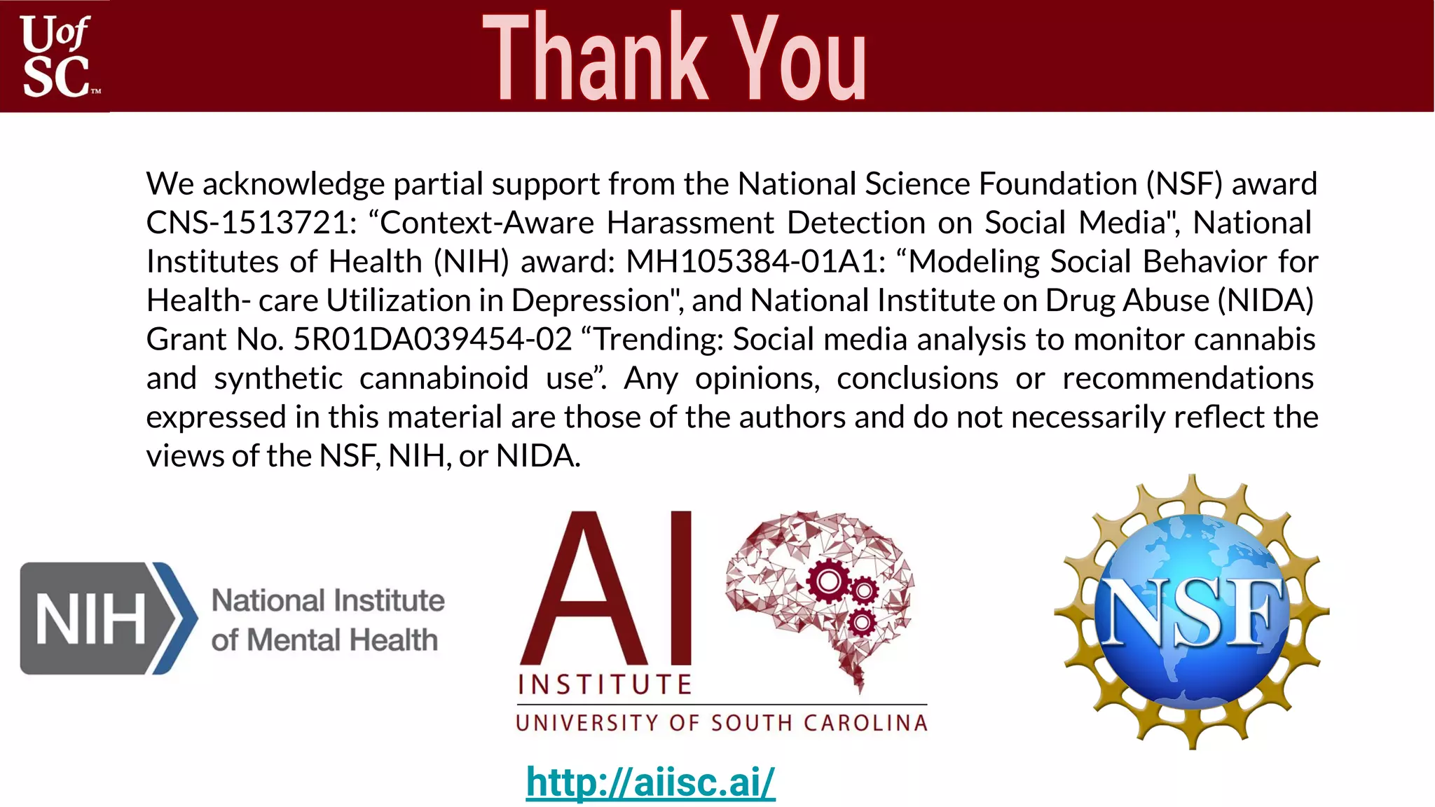http://aiisc.ai/
We acknowledge partial support from the National Science Foundation (NSF) award
CNS-1513721: “Context-Aware Harassment Detection on Social Media", National
Institutes of Health (NIH) award: MH105384-01A1: “Modeling Social Behavior for
Health- care Utilization in Depression", and National Institute on Drug Abuse (NIDA)
Grant No. 5R01DA039454-02 “Trending: Social media analysis to monitor cannabis
and synthetic cannabinoid use”. Any opinions, conclusions or recommendations
expressed in this material are those of the authors and do not necessarily reﬂect the
views of the NSF, NIH, or NIDA.
 